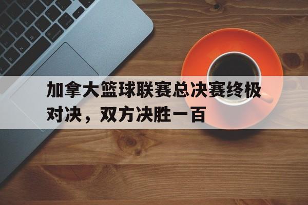 加拿大篮球联赛总决赛终极对决，双方决胜一百