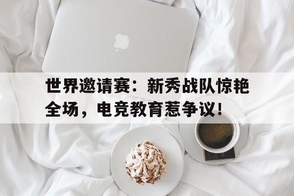 世界邀请赛：新秀战队惊艳全场，电竞教育惹争议！