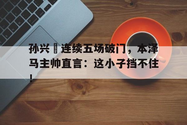孙兴慜连续五场破门，本泽马主帅直言：这小子挡不住！